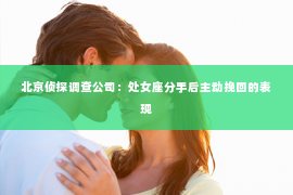 北京侦探调查公司：处女座分手后主动挽回的表现