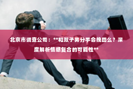 北京市调查公司：**和双子男分手会挽回么？深度解析情感复合的可能性**