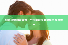 北京侦探调查公司：**伤害前夫太深怎么挽回他**