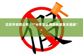 北京市调查公司：**分手怎么挽回男朋友天蝎座**