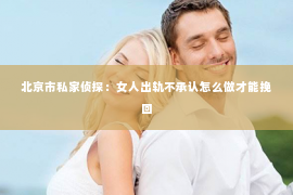 北京市私家侦探：女人出轨不承认怎么做才能挽回