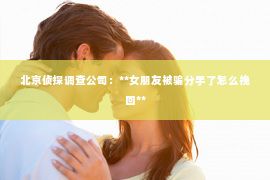 北京侦探调查公司：**女朋友被骗分手了怎么挽回**