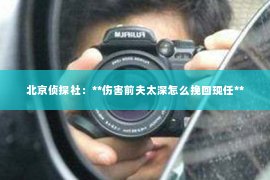 北京侦探社：**伤害前夫太深怎么挽回现任**