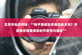北京市私家侦探：**嫂子离婚还会挽回前夫吗？深度解析婚姻挽回的可能性与困境**