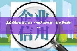 北京侦探调查公司：**和大哥分手了怎么挽回她**