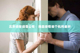 北京侦探调查公司：挽回爱情哪个机构最好