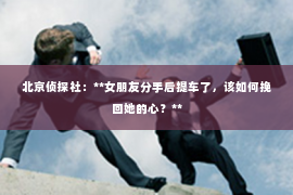 北京侦探社：**女朋友分手后提车了，该如何挽回她的心？**