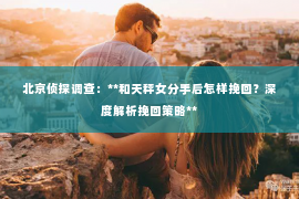 北京侦探调查：**和天秤女分手后怎样挽回？深度解析挽回策略**