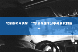 北京市私家侦探：**怎么挽回未分手男朋友的话**
