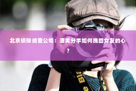 北京侦探调查公司：渣男分手如何挽回女友的心？