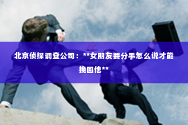 北京侦探调查公司：**女朋友要分手怎么说才能挽回他**