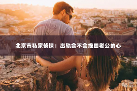 北京市私家侦探：出轨会不会挽回老公的心