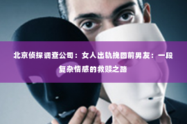 北京侦探调查公司：女人出轨挽回前男友：一段复杂情感的救赎之路