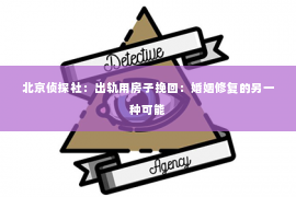 北京侦探社：出轨用房子挽回：婚姻修复的另一种可能