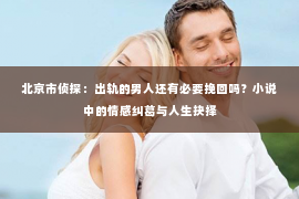 北京市侦探：出轨的男人还有必要挽回吗？小说中的情感纠葛与人生抉择