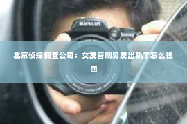 北京侦探调查公司：女友管制男友出轨了怎么挽回